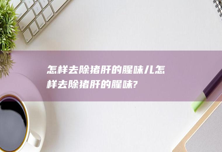 怎样去除猪肝的腥味儿(怎样去除猪肝的腥味?)