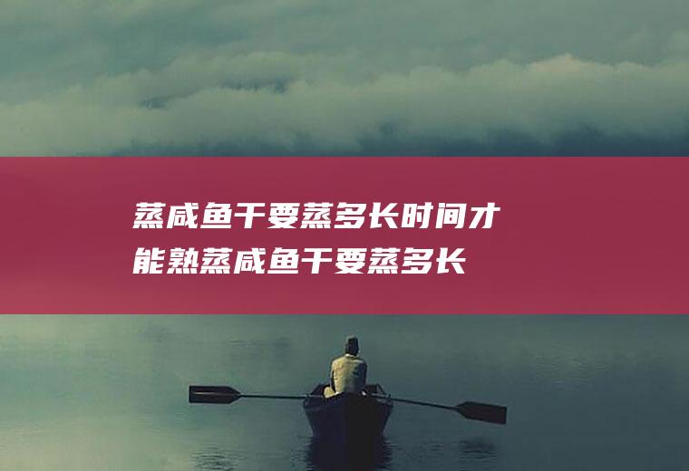 蒸咸鱼干要蒸多长时间才能熟(蒸咸鱼干要蒸多长时间才熟)