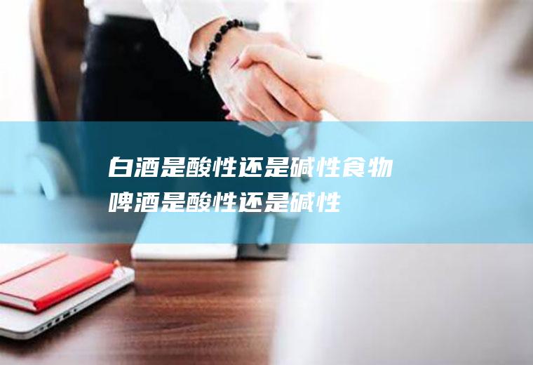 白酒是酸性还是碱性食物(啤酒是酸性还是碱性)