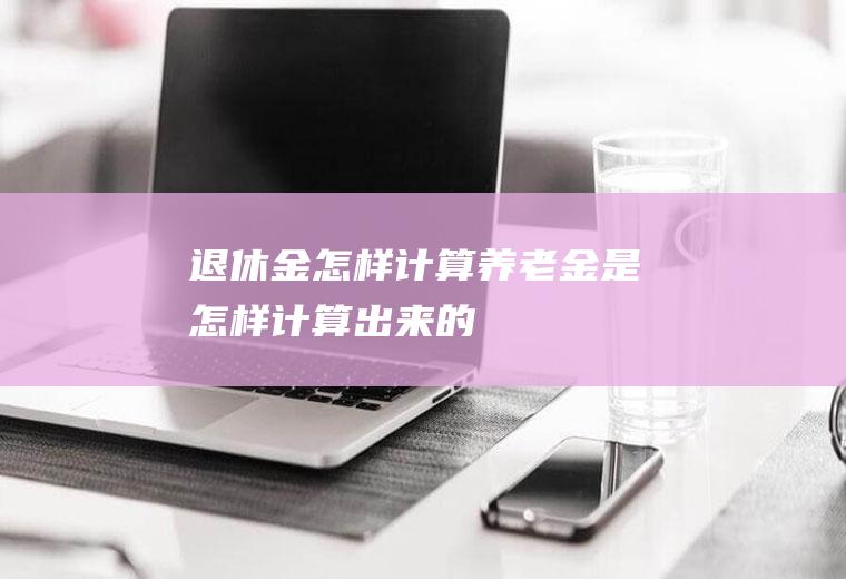 退休金怎样计算(养老金是怎样计算出来的)