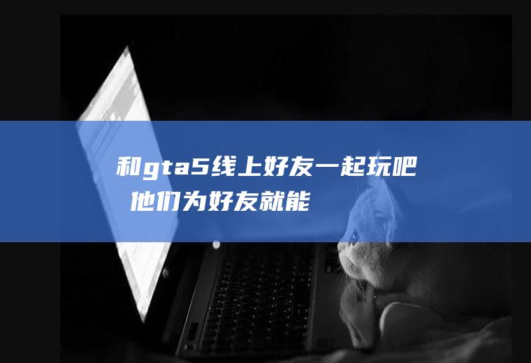 和gta5线上好友一起玩吧!加他们为好友就能一起玩了