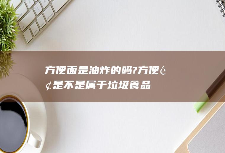 方便面是油炸的吗?(方便面是不是属于垃圾食品)