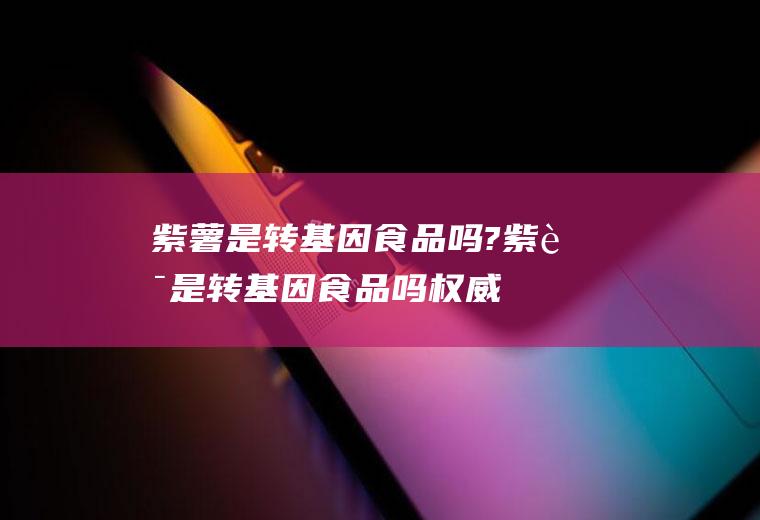 紫薯是转基因食品吗?(紫薯是转基因食品吗权威回答)