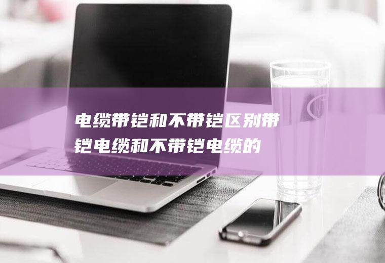 电缆带铠和不带铠区别,带铠电缆和不带铠电缆的区别