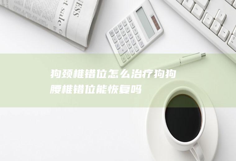 狗颈椎错位怎么治疗(狗狗腰椎错位能恢复吗)