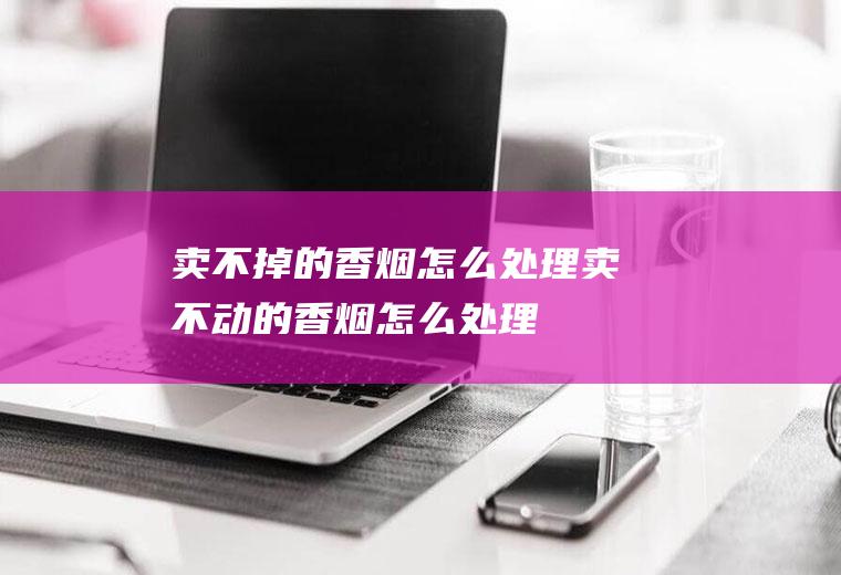 卖不掉的香烟怎么处理,卖不动的香烟怎么处理