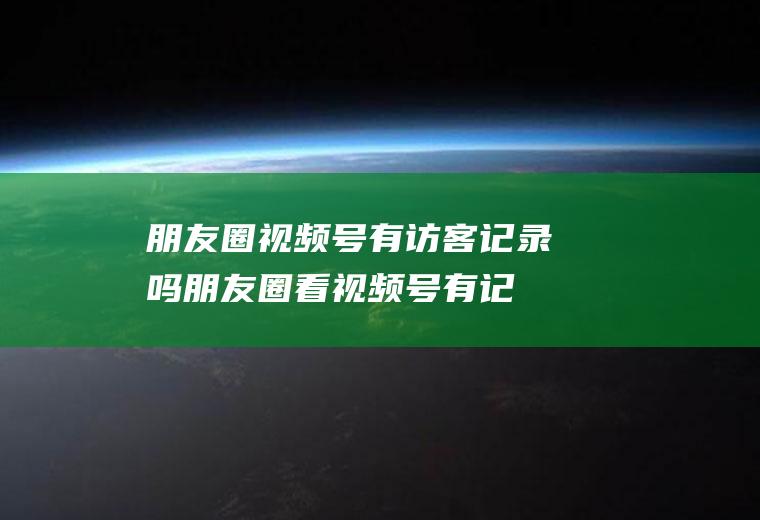 朋友圈视频号有访客记录吗,朋友圈看视频号有记录吗