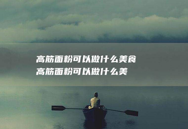 高筋面粉可以做什么美食(高筋面粉可以做什么美食不用烤箱)