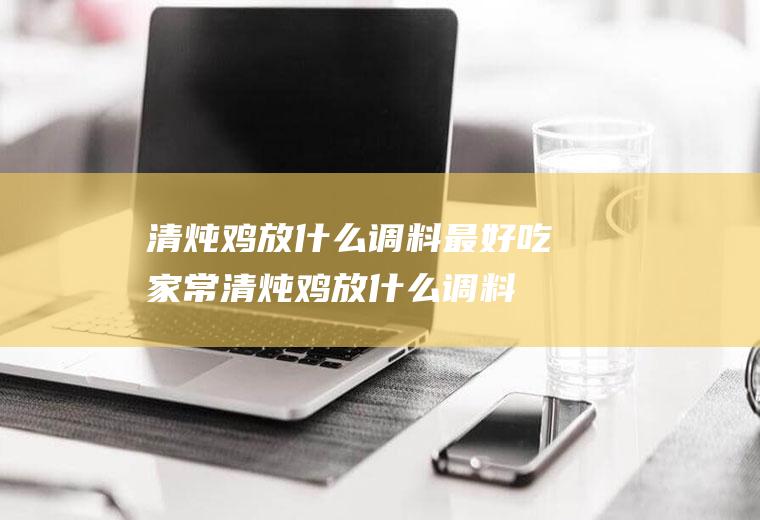 清炖鸡放什么调料最好吃(家常清炖鸡放什么调料)