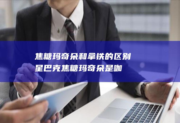 焦糖玛奇朵和拿铁的区别(星巴克焦糖玛奇朵是咖啡吗)