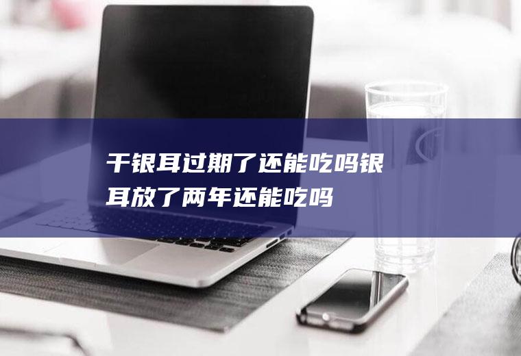 干银耳过期了还能吃吗(银耳放了两年还能吃吗)