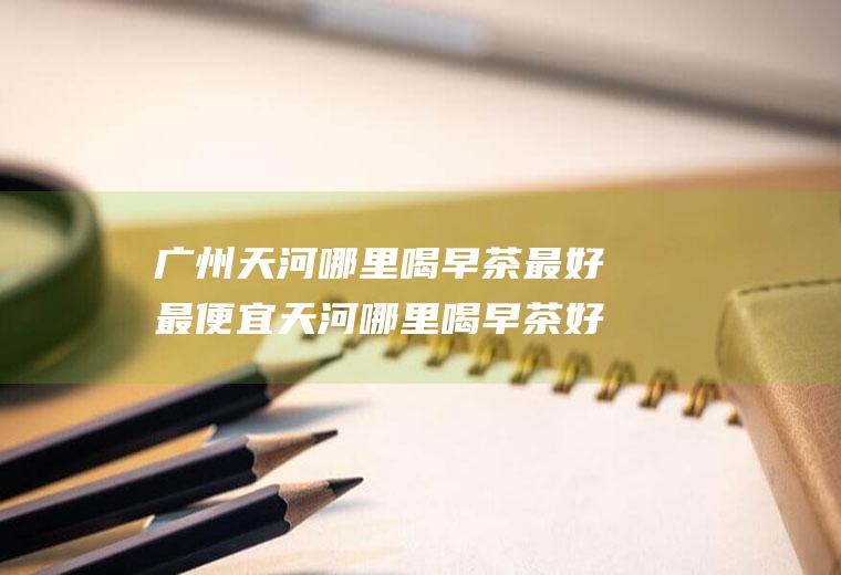 广州天河哪里喝早茶最好最便宜天河哪里喝早茶好(广州早茶价目表)