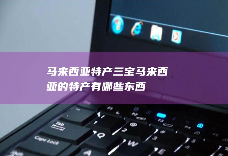 马来西亚特产三宝(马来西亚的特产有哪些东西)