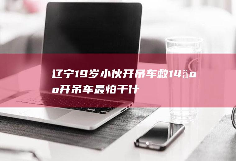 辽宁19岁小伙开吊车救14人(开吊车最怕干什么活)