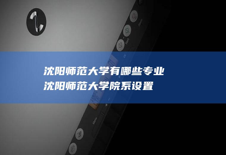 沈阳师范大学有哪些专业(沈阳师范大学院系设置)