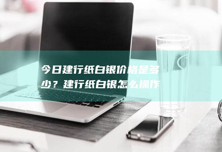 今日建行纸白银价格是多少？建行纸白银怎么操作？