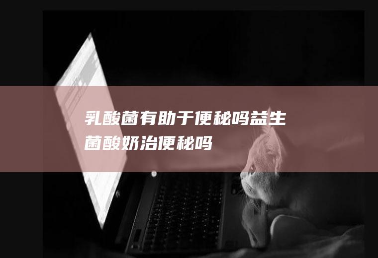 乳酸菌有助于便秘吗(益生菌酸奶治便秘吗)