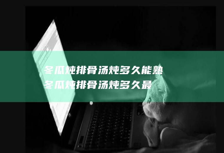 冬瓜炖排骨汤炖多久能熟(冬瓜炖排骨汤炖多久最好)