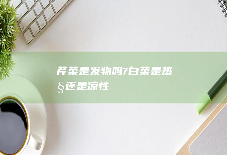 芹菜是发物吗?(白菜是热性还是凉性)