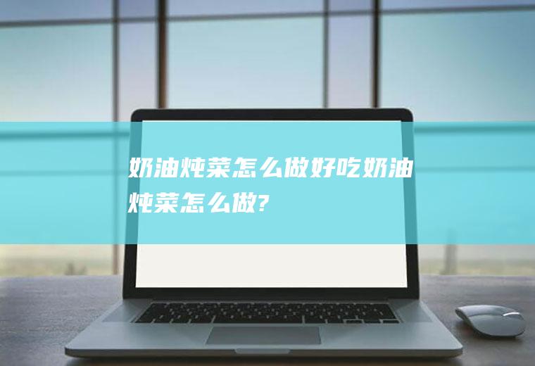 奶油炖菜怎么做好吃(奶油炖菜怎么做?)