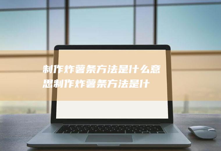 制作炸薯条方法是什么意思(制作炸薯条方法是什么样的)