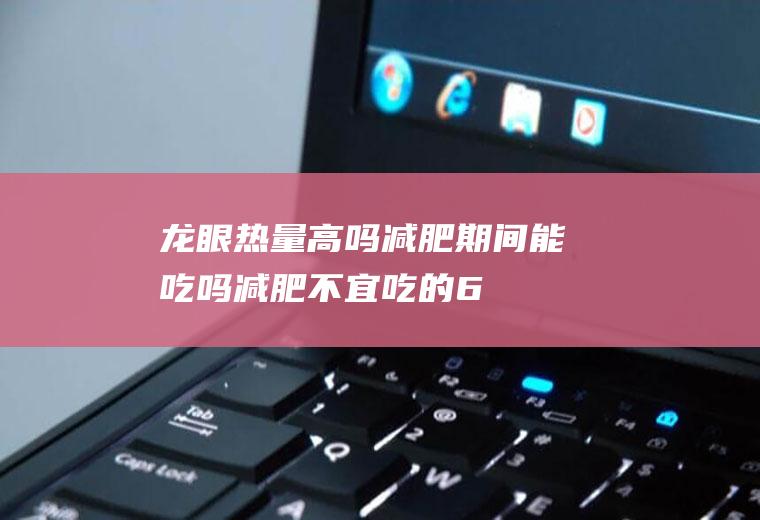 龙眼热量高吗减肥期间能吃吗减肥不宜吃的6