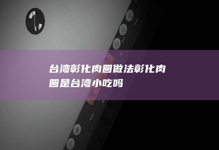台湾彰化肉圆做法(彰化肉圆是台湾小吃吗)