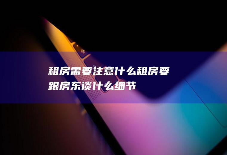 租房需要注意什么(租房要跟房东谈什么细节)