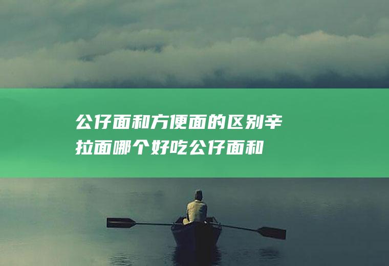 公仔面和方便面的区别辛拉面哪个好吃(公仔面和方便面的区别图片)