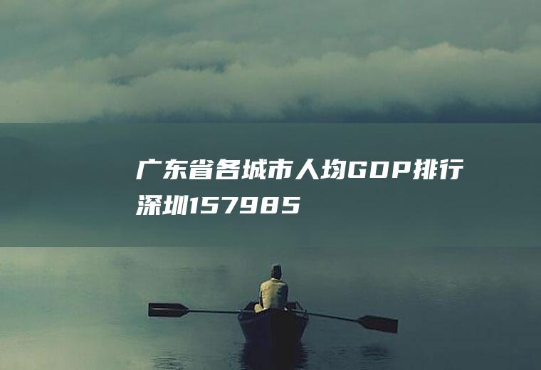 广东省各城市人均GDP排行：深圳157985元(中国各省人均gdp)