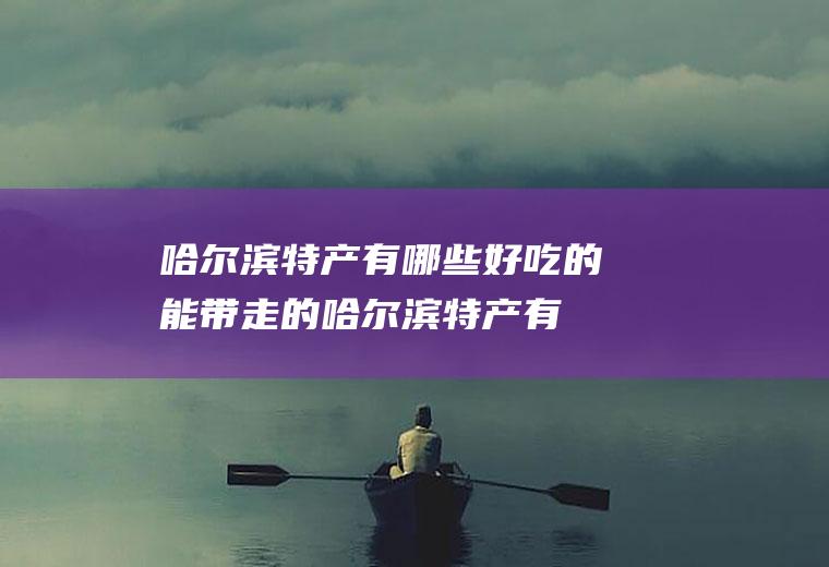 哈尔滨特产有哪些好吃的能带走的(哈尔滨特产有哪些土特产)