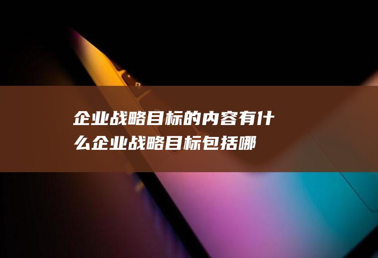 企业战略目标的内容有什么(企业战略目标包括哪些内容)