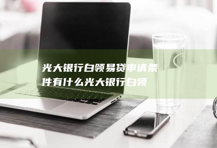 光大银行白领易贷申请条件有什么(光大银行白领易贷利率是多少)