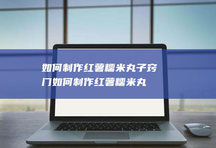 如何制作红薯糯米丸子窍门(如何制作红薯糯米丸子视频)