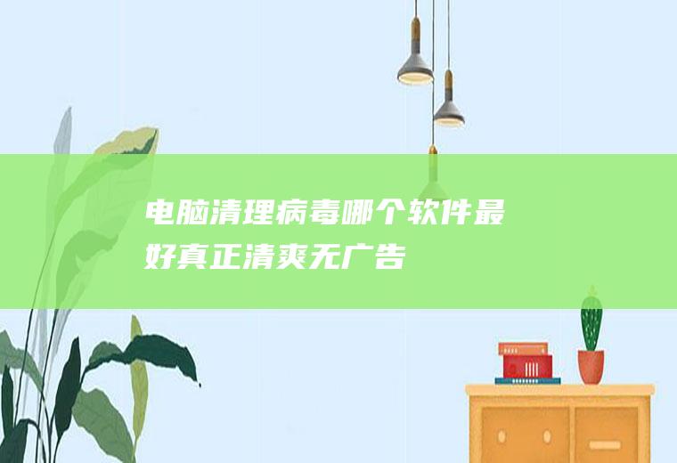 电脑清理病毒哪个软件最好(真正清爽无广告)