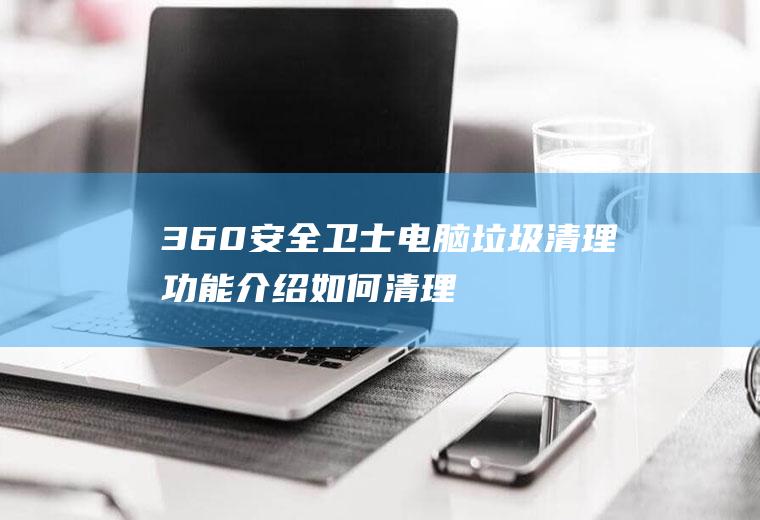 360安全卫士电脑垃圾清理功能介绍,如何清理电脑垃圾？