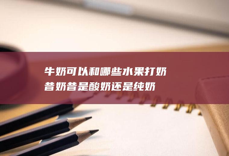 牛奶可以和哪些水果打奶昔(奶昔是酸奶还是纯奶好)