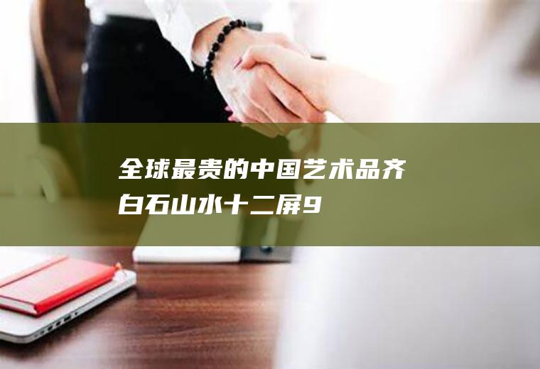 全球最贵的中国艺术品:齐白石《山水十二屏》9.3亿!(齐白石真迹值多少钱)