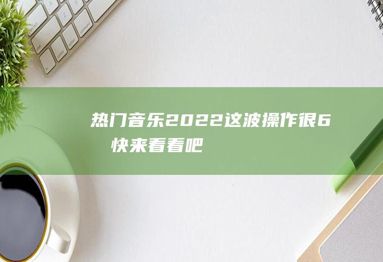 热门音乐2022：这波操作很6啊,快来看看吧