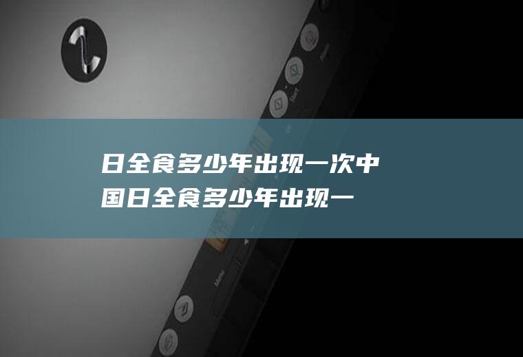 日全食多少年出现一次中国(日全食多少年出现一次2020)