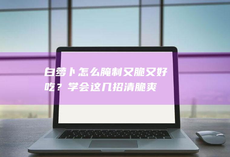 白萝卜怎么腌制又脆又好吃？学会这几招,清脆爽口!