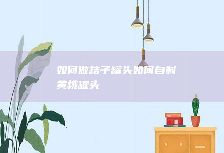 如何做桔子罐头(如何自制黄桃罐头)