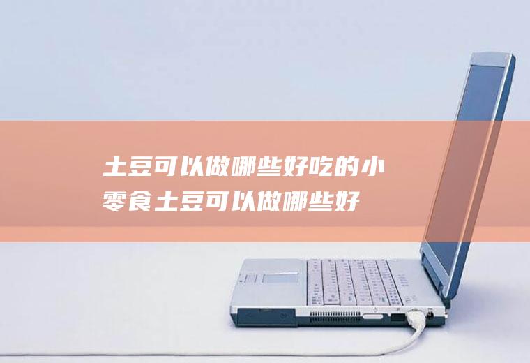 土豆可以做哪些好吃的小零食(土豆可以做哪些好吃的美食)