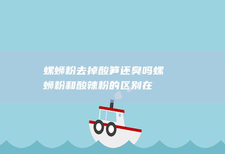 螺蛳粉去掉酸笋还臭吗(螺蛳粉和酸辣粉的区别在哪里)