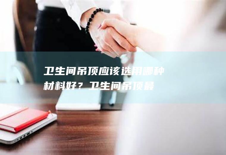 卫生间吊顶应该选用哪种材料好？(卫生间吊顶最佳颜色)
