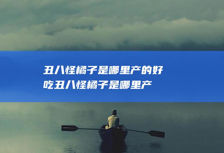 丑八怪橘子是哪里产的好吃(丑八怪橘子是哪里产的最好吃?)