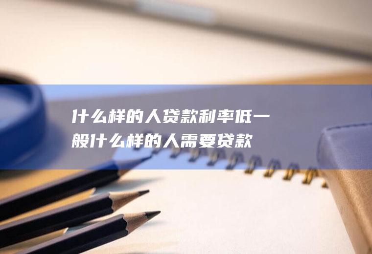 什么样的人贷款利率低(一般什么样的人需要贷款)