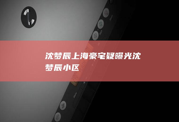 沈梦辰上海豪宅疑曝光(沈梦辰小区)