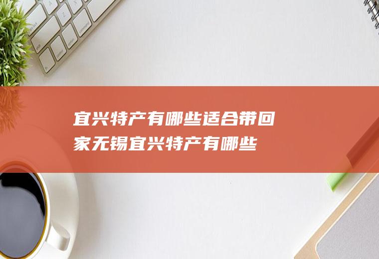 宜兴特产有哪些适合带回家(无锡宜兴特产有哪些)