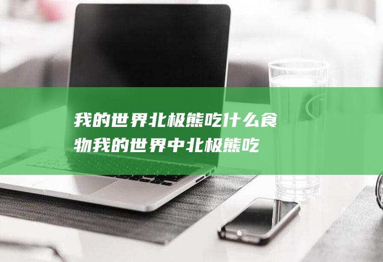 我的世界北极熊吃什么食物(我的世界中北极熊吃什么食物)